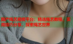 国产绳艺视频平台：精选绳艺教程，实用技巧分享，探索绳艺世界