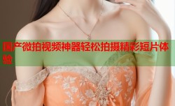 国产微拍视频神器轻松拍摄精彩短片体验