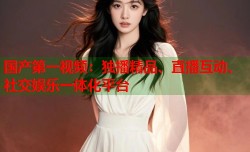 国产第一视频：独播精品、直播互动、社交娱乐一体化平台