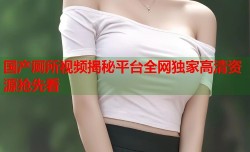 国产厕所视频揭秘平台全网独家高清资源抢先看