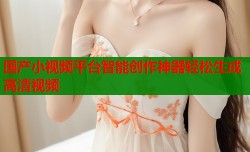 国产小视频平台智能创作神器轻松生成高清视频