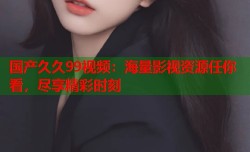 国产久久99视频：海量影视资源任你看，尽享精彩时刻