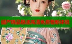 国产精品极速高清免费看新体验