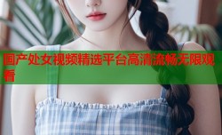 国产处女视频精选平台高清流畅无限观看