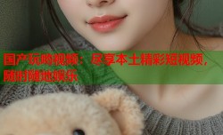国产玩哟视频：尽享本土精彩短视频，随时随地娱乐