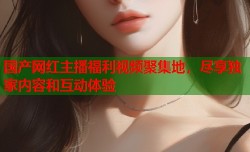 国产网红主播福利视频聚集地，尽享独家内容和互动体验