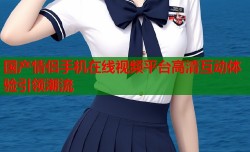 国产情侣手机在线视频平台高清互动体验引领潮流