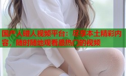 国产人碰人视频平台：尽享本土精彩内容，随时随地观看最热门的视频