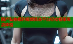 国产私拍福利视频精选平台轻松畅享高清体验