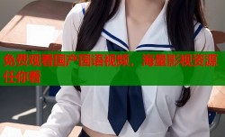 免费观看国产国语视频，海量影视资源任你看