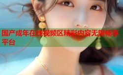 国产成年在线视频区精彩内容无限畅享平台