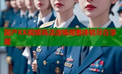 国产KK视频高清流畅观看体验尽在掌握