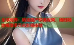 全球视界：精选国产欧美视频，随时随地畅享多元化影视体验