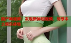 国产呦视频：发现新鲜短视频，尽享本土娱乐体验