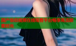国产情侣视频在线观看平台畅享高清甜蜜时光