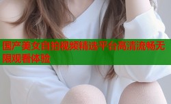 国产美女自拍视频精选平台高清流畅无限观看体验