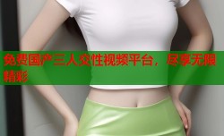 免费国产三人交性视频平台，尽享无限精彩