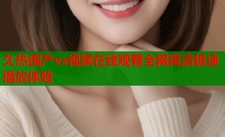 久热国产vs视频在线观看全网高清极速播放体验