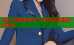 国产小视频精选平台 打造专属短视频新体验