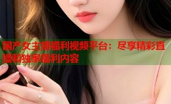 国产女主播福利视频平台：尽享精彩直播和独家福利内容