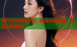 国产丝袜视频平台：精选丝袜秀场，尽享时尚美丽