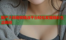 国产大妈视频精选平台轻松发现精彩生活瞬间