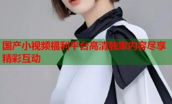 国产小视频福利平台高清独家内容尽享精彩互动