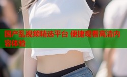 国产乱视频精选平台 便捷观看高清内容体验