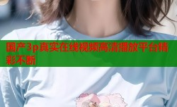 国产3p真实在线视频高清播放平台精彩不断
