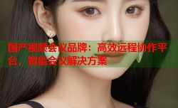 国产视频会议品牌：高效远程协作平台，智能会议解决方案
