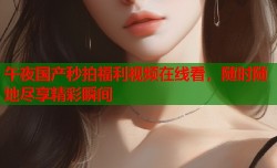 午夜国产秒拍福利视频在线看，随时随地尽享精彩瞬间