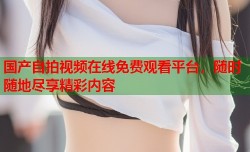 国产自拍视频在线免费观看平台，随时随地尽享精彩内容