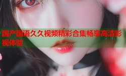 国产国语久久视频精彩合集畅享高清影视体验