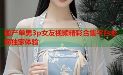 国产单男3p女友视频精彩合集平台全网独家体验