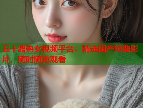 五十路熟女视频平台：精选国产经典影片，随时随地观看  第1张