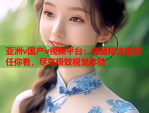 亚洲v国产v视频平台：海量精选视频任你看，尽享极致视觉体验  第1张