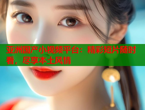 亚洲国产小视频平台：精彩短片随时看，尽享本土风情  第1张
