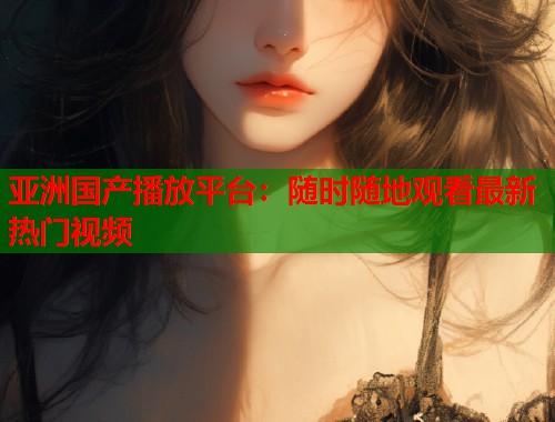 亚洲国产播放平台：随时随地观看最新热门视频  第1张