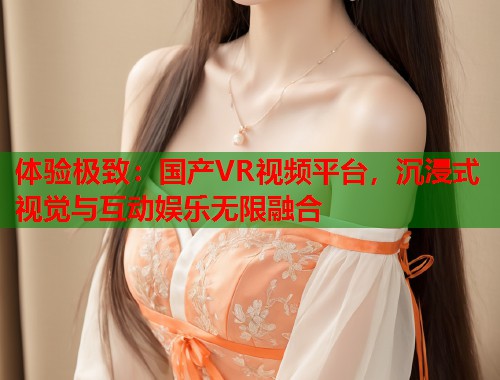 体验极致：国产VR视频平台，沉浸式视觉与互动娱乐无限融合  第2张