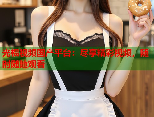 光棍视频国产平台：尽享精彩视频，随时随地观看  第1张