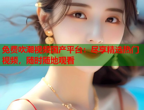 免费吹潮视频国产平台：尽享精选热门视频，随时随地观看  第1张