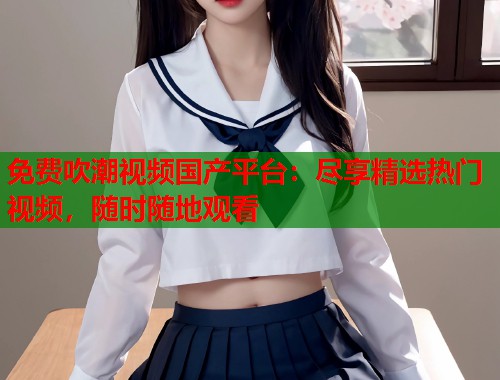 免费吹潮视频国产平台：尽享精选热门视频，随时随地观看  第2张