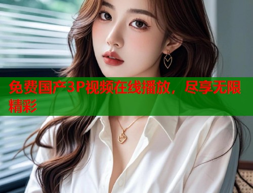 免费国产3P视频在线播放，尽享无限精彩  第1张