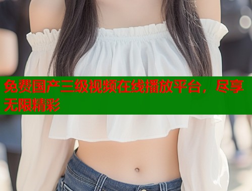 免费国产三级视频在线播放平台，尽享无限精彩  第1张