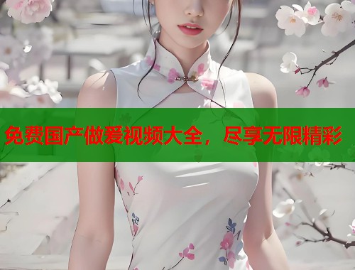 免费国产做爰视频大全，尽享无限精彩  第1张