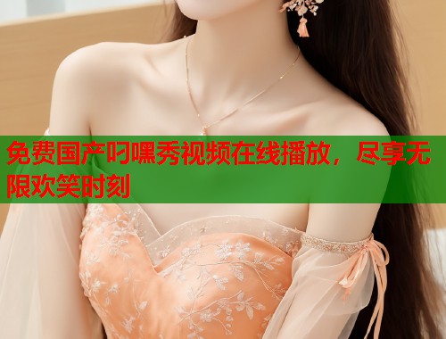 免费国产叼嘿秀视频在线播放，尽享无限欢笑时刻  第1张