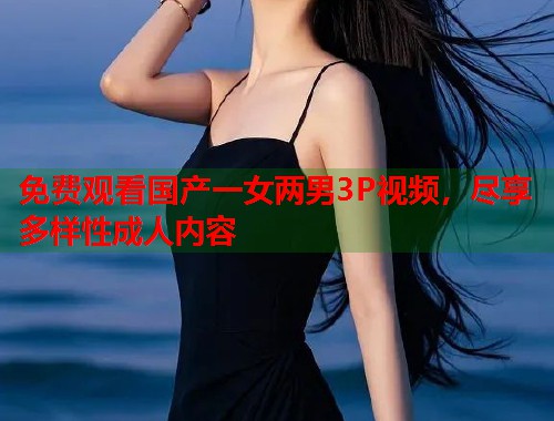 免费观看国产一女两男3P视频，尽享多样性成人内容  第1张