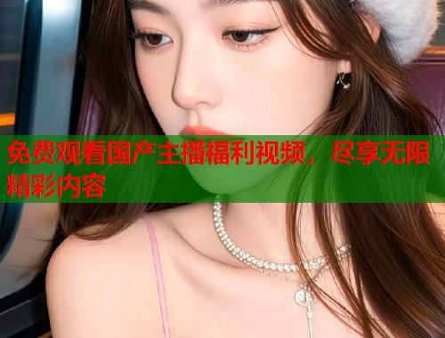 免费观看国产主播福利视频，尽享无限精彩内容  第1张