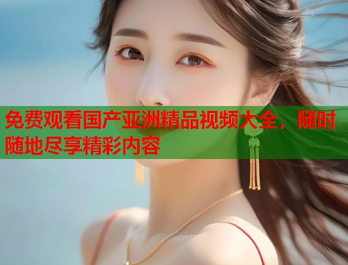免费观看国产亚洲精品视频大全，随时随地尽享精彩内容  第1张