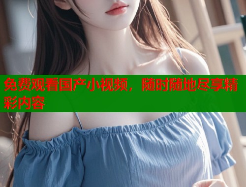 免费观看国产小视频，随时随地尽享精彩内容  第1张